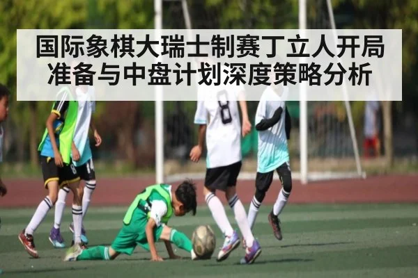 国际象棋大瑞士制赛丁立人开局准备与中盘计划深度策略分析
